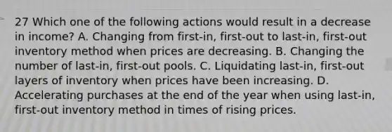 27 Which one of the following actions would result in a decrease in income? A. Changing from first-in, first-out to last-in, first-out inventory method when prices are decreasing. B. Changing the number of last-in, first-out pools. C. Liquidating last-in, first-out layers of inventory when prices have been increasing. D. Accelerating purchases at the end of the year when using last-in, first-out inventory method in times of rising prices.