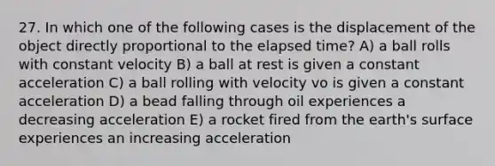 27. In which one of the following cases is the displacement of the object directly proportional to the elapsed time? A) a ball rolls with constant velocity B) a ball at rest is given a constant acceleration C) a ball rolling with velocity vo is given a constant acceleration D) a bead falling through oil experiences a decreasing acceleration E) a rocket fired from the earth's surface experiences an increasing acceleration