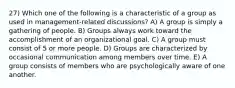 27) Which one of the following is a characteristic of a group as used in management-related discussions? A) A group is simply a gathering of people. B) Groups always work toward the accomplishment of an organizational goal. C) A group must consist of 5 or more people. D) Groups are characterized by occasional communication among members over time. E) A group consists of members who are psychologically aware of one another.