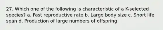 27. Which one of the following is characteristic of a K-selected species? a. Fast reproductive rate b. Large body size c. Short life span d. Production of large numbers of offspring