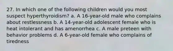 27. In which one of the following children would you most suspect hyperthyroidism? a. A 16-year-old male who complains about restlessness b. A 14-year-old adolescent female who is heat intolerant and has amenorrhea c. A male preteen with behavior problems d. A 6-year-old female who complains of tiredness