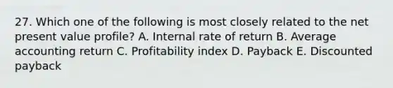 27. Which one of the following is most closely related to the net present value profile? A. Internal rate of return B. Average accounting return C. Profitability index D. Payback E. Discounted payback