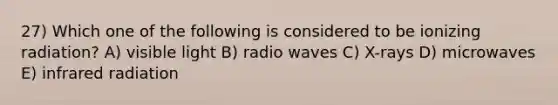 27) Which one of the following is considered to be ionizing radiation? A) visible light B) radio waves C) X-rays D) microwaves E) infrared radiation