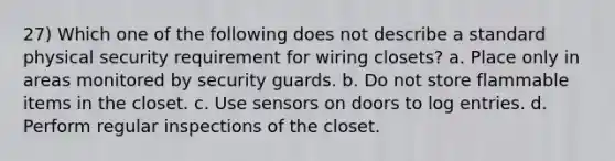 27) Which one of the following does not describe a standard physical security requirement for wiring closets? a. Place only in areas monitored by security guards. b. Do not store flammable items in the closet. c. Use sensors on doors to log entries. d. Perform regular inspections of the closet.