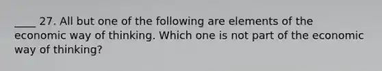 ____ 27. All but one of the following are elements of the economic way of thinking. Which one is not part of the economic way of thinking?