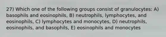 27) Which one of the following groups consist of granulocytes: A) basophils and eosinophils, B) neutrophils, lymphocytes, and eosinophils, C) lymphocytes and monocytes, D) neutrophils, eosinophils, and basophils, E) eosinophils and monocytes