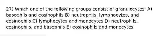 27) Which one of the following groups consist of granulocytes: A) basophils and eosinophils B) neutrophils, lymphocytes, and eosinophils C) lymphocytes and monocytes D) neutrophils, eosinophils, and basophils E) eosinophils and monocytes