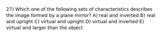 27) Which one of the following sets of characteristics describes the image formed by a plane mirror? A) real and inverted B) real and upright C) virtual and upright D) virtual and inverted E) virtual and larger than the object