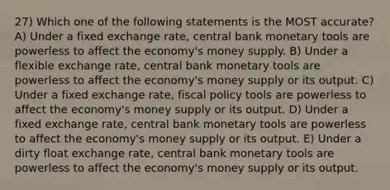 27) Which one of the following statements is the MOST accurate? A) Under a fixed exchange rate, central bank monetary tools are powerless to affect the economy's money supply. B) Under a flexible exchange rate, central bank monetary tools are powerless to affect the economy's money supply or its output. C) Under a fixed exchange rate, fiscal policy tools are powerless to affect the economy's money supply or its output. D) Under a fixed exchange rate, central bank monetary tools are powerless to affect the economy's money supply or its output. E) Under a dirty float exchange rate, central bank monetary tools are powerless to affect the economy's money supply or its output.