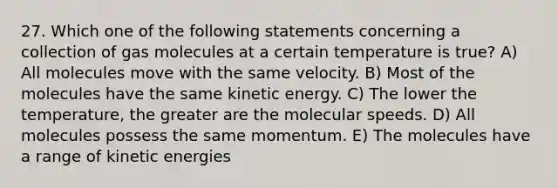 27. Which one of the following statements concerning a collection of gas molecules at a certain temperature is true? A) All molecules move with the same velocity. B) Most of the molecules have the same kinetic energy. C) The lower the temperature, the greater are the molecular speeds. D) All molecules possess the same momentum. E) The molecules have a range of kinetic energies