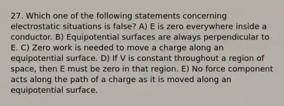 27. Which one of the following statements concerning electrostatic situations is false? A) E is zero everywhere inside a conductor. B) Equipotential surfaces are always perpendicular to E. C) Zero work is needed to move a charge along an equipotential surface. D) If V is constant throughout a region of space, then E must be zero in that region. E) No force component acts along the path of a charge as it is moved along an equipotential surface.