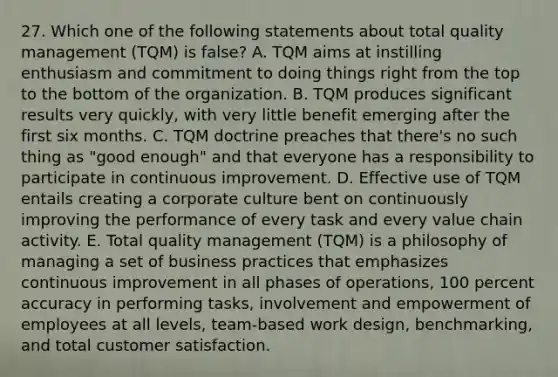 27. Which one of the following statements about total quality management (TQM) is false? A. TQM aims at instilling enthusiasm and commitment to doing things right from the top to the bottom of the organization. B. TQM produces significant results very quickly, with very little benefit emerging after the first six months. C. TQM doctrine preaches that there's no such thing as "good enough" and that everyone has a responsibility to participate in continuous improvement. D. Effective use of TQM entails creating a corporate culture bent on continuously improving the performance of every task and every value chain activity. E. Total quality management (TQM) is a philosophy of managing a set of business practices that emphasizes continuous improvement in all phases of operations, 100 percent accuracy in performing tasks, involvement and empowerment of employees at all levels, team-based work design, benchmarking, and total customer satisfaction.