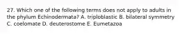 27. Which one of the following terms does not apply to adults in the phylum Echinodermata? A. triploblastic B. bilateral symmetry C. coelomate D. deuterostome E. Eumetazoa