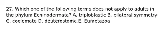 27. Which one of the following terms does not apply to adults in the phylum Echinodermata? A. triploblastic B. bilateral symmetry C. coelomate D. deuterostome E. Eumetazoa