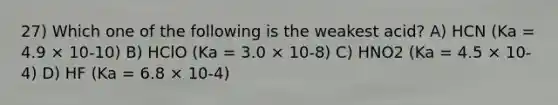 27) Which one of the following is the weakest acid? A) HCN (Ka = 4.9 × 10-10) B) HClO (Ka = 3.0 × 10-8) C) HNO2 (Ka = 4.5 × 10-4) D) HF (Ka = 6.8 × 10-4)