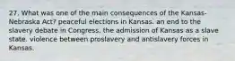 27. What was one of the main consequences of the Kansas-Nebraska Act? peaceful elections in Kansas. an end to the slavery debate in Congress. the admission of Kansas as a slave state. violence between proslavery and antislavery forces in Kansas.