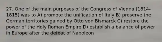 27. One of the main purposes of the Congress of Vienna (1814-1815) was to A) promote the unification of Italy B) preserve the German territories gained by Otto von Bismarck C) restore the power of the Holy Roman Empire D) establish a balance of power in Europe after the defeat of Napoleon