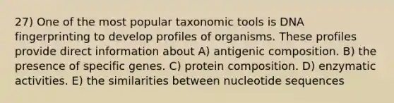 27) One of the most popular taxonomic tools is DNA fingerprinting to develop profiles of organisms. These profiles provide direct information about A) antigenic composition. B) the presence of specific genes. C) protein composition. D) enzymatic activities. E) the similarities between nucleotide sequences