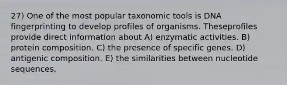 27) One of the most popular taxonomic tools is <a href='https://www.questionai.com/knowledge/kAxD8GcgQM-dna-fingerprinting' class='anchor-knowledge'>dna fingerprinting</a> to develop profiles of organisms. Theseprofiles provide direct information about A) enzymatic activities. B) protein composition. C) the presence of specific genes. D) antigenic composition. E) the similarities between nucleotide sequences.