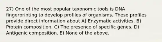 27) One of the most popular taxonomic tools is DNA fingerprinting to develop profiles of organisms. These profiles provide direct information about A) Enzymatic activities. B) Protein composition. C) The presence of specific genes. D) Antigenic composition. E) None of the above.