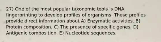 27) One of the most popular taxonomic tools is DNA fingerprinting to develop profiles of organisms. These profiles provide direct information about A) Enzymatic activities. B) Protein composition. C) The presence of specific genes. D) Antigenic composition. E) Nucleotide sequences.