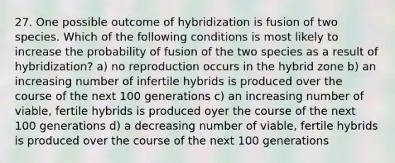 27. One possible outcome of hybridization is fusion of two species. Which of the following conditions is most likely to increase the probability of fusion of the two species as a result of hybridization? a) no reproduction occurs in the hybrid zone b) an increasing number of infertile hybrids is produced over the course of the next 100 generations c) an increasing number of viable, fertile hybrids is produced oyer the course of the next 100 generations d) a decreasing number of viable, fertile hybrids is produced over the course of the next 100 generations