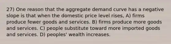 27) One reason that the aggregate demand curve has a negative slope is that when the domestic price level rises, A) firms produce fewer goods and services. B) firms produce more goods and services. C) people substitute toward more imported goods and services. D) peoples' wealth increases.