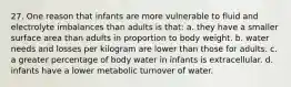 27. One reason that infants are more vulnerable to fluid and electrolyte imbalances than adults is that: a. they have a smaller surface area than adults in proportion to body weight. b. water needs and losses per kilogram are lower than those for adults. c. a greater percentage of body water in infants is extracellular. d. infants have a lower metabolic turnover of water.