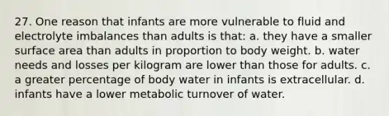 27. One reason that infants are more vulnerable to fluid and electrolyte imbalances than adults is that: a. they have a smaller surface area than adults in proportion to body weight. b. water needs and losses per kilogram are lower than those for adults. c. a greater percentage of body water in infants is extracellular. d. infants have a lower metabolic turnover of water.