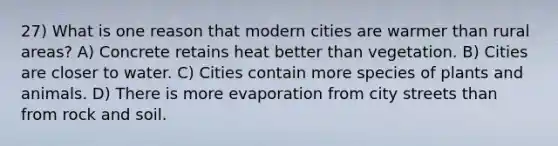 27) What is one reason that modern cities are warmer than rural areas? A) Concrete retains heat better than vegetation. B) Cities are closer to water. C) Cities contain more species of plants and animals. D) There is more evaporation from city streets than from rock and soil.