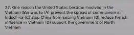 27. One reason the United States became involved in the Vietnam War was to (A) prevent the spread of communism in Indochina (C) stop China from seizing Vietnam (B) reduce French influence in Vietnam (D) support the government of North Vietnam