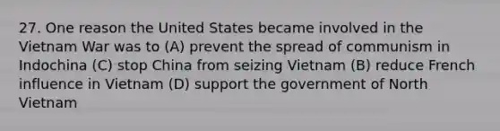 27. One reason the United States became involved in the Vietnam War was to (A) prevent the spread of communism in Indochina (C) stop China from seizing Vietnam (B) reduce French influence in Vietnam (D) support the government of North Vietnam