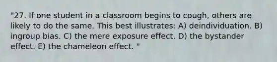 "27. If one student in a classroom begins to cough, others are likely to do the same. This best illustrates: A) deindividuation. B) ingroup bias. C) the mere exposure effect. D) the bystander effect. E) the chameleon effect. "