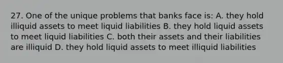 27. One of the unique problems that banks face is: A. they hold illiquid assets to meet liquid liabilities B. they hold liquid assets to meet liquid liabilities C. both their assets and their liabilities are illiquid D. they hold liquid assets to meet illiquid liabilities