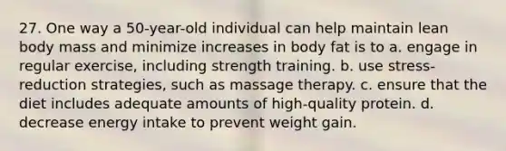 27. One way a 50-year-old individual can help maintain lean body mass and minimize increases in body fat is to a. engage in regular exercise, including strength training. b. use stress-reduction strategies, such as massage therapy. c. ensure that the diet includes adequate amounts of high-quality protein. d. decrease energy intake to prevent weight gain.