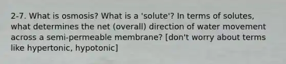 2-7. What is osmosis? What is a 'solute'? In terms of solutes, what determines the net (overall) direction of water movement across a semi-permeable membrane? [don't worry about terms like hypertonic, hypotonic]