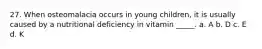 27. When osteomalacia occurs in young children, it is usually caused by a nutritional deficiency in vitamin _____. a. A b. D c. E d. K