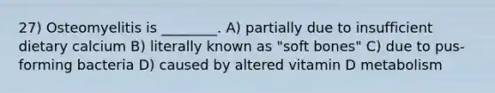 27) Osteomyelitis is ________. A) partially due to insufficient dietary calcium B) literally known as "soft bones" C) due to pus-forming bacteria D) caused by altered vitamin D metabolism