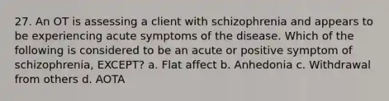 27. An OT is assessing a client with schizophrenia and appears to be experiencing acute symptoms of the disease. Which of the following is considered to be an acute or positive symptom of schizophrenia, EXCEPT? a. Flat affect b. Anhedonia c. Withdrawal from others d. AOTA