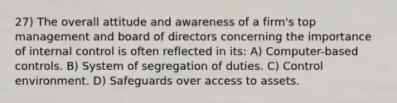 27) The overall attitude and awareness of a firm's top management and board of directors concerning the importance of internal control is often reflected in its: A) Computer-based controls. B) System of segregation of duties. C) Control environment. D) Safeguards over access to assets.