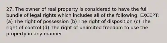 27. The owner of real property is considered to have the full bundle of legal rights which includes all of the following, EXCEPT: (a) The right of possession (b) The right of disposition (c) The right of control (d) The right of unlimited freedom to use the property in any manner