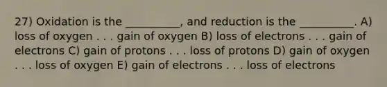 27) Oxidation is the __________, and reduction is the __________. A) loss of oxygen . . . gain of oxygen B) loss of electrons . . . gain of electrons C) gain of protons . . . loss of protons D) gain of oxygen . . . loss of oxygen E) gain of electrons . . . loss of electrons