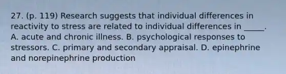 27. (p. 119) Research suggests that individual differences in reactivity to stress are related to individual differences in _____. A. acute and chronic illness. B. psychological responses to stressors. C. primary and secondary appraisal. D. epinephrine and norepinephrine production