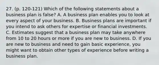 27. (p. 120-121) Which of the following statements about a business plan is false? A. A business plan enables you to look at every aspect of your business. B. Business plans are important if you intend to ask others for expertise or financial investments. C. Estimates suggest that a business plan may take anywhere from 10 to 20 hours or more if you are new to business. D. If you are new to business and need to gain basic experience, you might want to obtain other types of experience before writing a business plan.