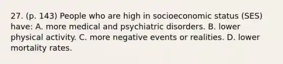 27. (p. 143) People who are high in socioeconomic status (SES) have: A. more medical and psychiatric disorders. B. lower physical activity. C. more negative events or realities. D. lower mortality rates.