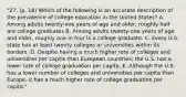 "27. (p. 16) Which of the following is an accurate description of the prevalence of college education in the United States? A. Among adults twenty-one years of age and older, roughly half are college graduates B. Among adults twenty-one years of age and older, roughly one in four is a college graduate. C. Every U.S. state has at least twenty colleges or universities within its borders. D. Despite having a much higher rate of colleges and universities per capita than European countries; the U.S. has a lower rate of college graduation per capita. E. Although the U.S. has a lower number of colleges and universities per capita than Europe, it has a much higher rate of college graduation per capita."