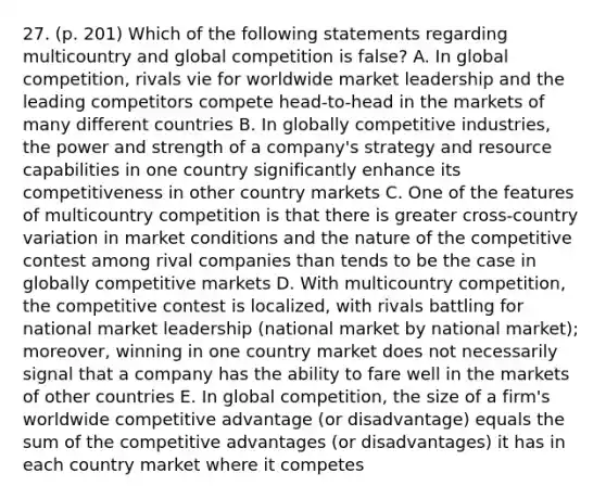 27. (p. 201) Which of the following statements regarding multicountry and global competition is false? A. In global competition, rivals vie for worldwide market leadership and the leading competitors compete head-to-head in the markets of many different countries B. In globally competitive industries, the power and strength of a company's strategy and resource capabilities in one country significantly enhance its competitiveness in other country markets C. One of the features of multicountry competition is that there is greater cross-country variation in market conditions and the nature of the competitive contest among rival companies than tends to be the case in globally competitive markets D. With multicountry competition, the competitive contest is localized, with rivals battling for national market leadership (national market by national market); moreover, winning in one country market does not necessarily signal that a company has the ability to fare well in the markets of other countries E. In global competition, the size of a firm's worldwide competitive advantage (or disadvantage) equals the sum of the competitive advantages (or disadvantages) it has in each country market where it competes