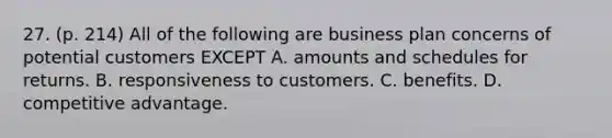 27. (p. 214) All of the following are business plan concerns of potential customers EXCEPT A. amounts and schedules for returns. B. responsiveness to customers. C. benefits. D. competitive advantage.