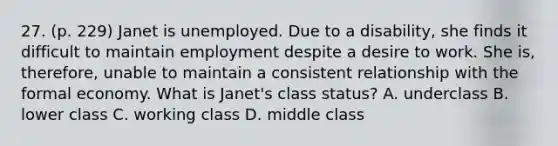 27. (p. 229) Janet is unemployed. Due to a disability, she finds it difficult to maintain employment despite a desire to work. She is, therefore, unable to maintain a consistent relationship with the formal economy. What is Janet's class status? A. underclass B. lower class C. working class D. middle class