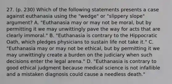 27. (p. 230) Which of the following statements presents a case against euthanasia using the "wedge" or "slippery slope" argument? A. "Euthanasia may or may not be moral, but by permitting it we may unwittingly pave the way for acts that are clearly immoral." B. "Euthanasia is contrary to the Hippocratic Oath, which pledges physicians to sustain life not take it." C. "Euthanasia may or may not be ethical, but by permitting it we may unwittingly create a burden on the judiciary when such decisions enter the legal arena." D. "Euthanasia is contrary to good ethical judgment because medical science is not infallible and a mistaken diagnosis could cause a needless death."